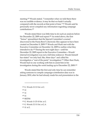 Public Version



meeting.625 Woods stated, “I remember when we told them there
was no credible evidence, it may be that we hadn’t actually
compared with the records at that point of time.”626 Woods said he
personally never compiled any information regarding campaign
contributions.627

      Woods stated there was little time to do such an analysis before
his December 22, 2009 oral report.628 As noted above, the first
“bonus” spreadsheet that the Special Committee’s counsel
discovered in the Fiesta Bowl’s electronic files appears to have been
created on December 9, 2009.629 Woods and Husk met with the
Executive Committee on December 14, 2009 to outline what they
intended to do.630 During the next eight days—until his
December 22, 2009 report to the Executive Committee—Woods’
internal investigation was not a full-time endeavor. Woods himself
has stated “we only had, like, three days“ and called his
investigation a “seat of the pants” investigation.631 Other than Husk,
Woods had no one working with him to assist him in his
investigation during the week leading up to December 22, 2009.632

     Woods stated that the first and only time he can remember
asking someone to compile campaign-contribution data was in
January 2010, after he had already made his oral presentation to the




  625   G. Woods 2-2-11 Int. at 2.
  626   Id.
  627   Id.
  628   Id.
  629   R02760.
  630   G. Woods 11-23-10 Int. at 2.
  631   G. Woods 2-2-11 Int. at 2, 4.
  632   Id. at 2.



                                                                  116
 