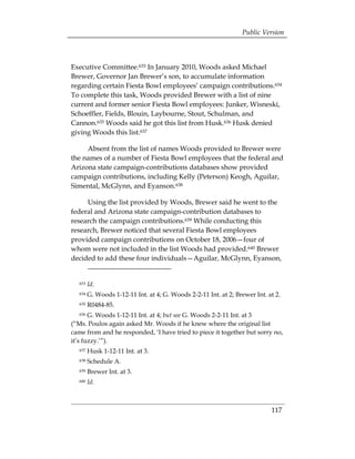 Public Version



Executive Committee.633 In January 2010, Woods asked Michael
Brewer, Governor Jan Brewer’s son, to accumulate information
regarding certain Fiesta Bowl employees’ campaign contributions.634
To complete this task, Woods provided Brewer with a list of nine
current and former senior Fiesta Bowl employees: Junker, Wisneski,
Schoeffler, Fields, Blouin, Laybourne, Stout, Schulman, and
Cannon.635 Woods said he got this list from Husk.636 Husk denied
giving Woods this list.637

     Absent from the list of names Woods provided to Brewer were
the names of a number of Fiesta Bowl employees that the federal and
Arizona state campaign-contributions databases show provided
campaign contributions, including Kelly (Peterson) Keogh, Aguilar,
Simental, McGlynn, and Eyanson.638

     Using the list provided by Woods, Brewer said he went to the
federal and Arizona state campaign-contribution databases to
research the campaign contributions.639 While conducting this
research, Brewer noticed that several Fiesta Bowl employees
provided campaign contributions on October 18, 2006—four of
whom were not included in the list Woods had provided.640 Brewer
decided to add these four individuals—Aguilar, McGlynn, Eyanson,


  633   Id.
  634   G. Woods 1-12-11 Int. at 4; G. Woods 2-2-11 Int. at 2; Brewer Int. at 2.
  635   R0484-85.
  636  G. Woods 1-12-11 Int. at 4; but see G. Woods 2-2-11 Int. at 3
(“Ms. Poulos again asked Mr. Woods if he knew where the original list
came from and he responded, ‘I have tried to piece it together but sorry no,
it’s fuzzy.’”).
  637   Husk 1-12-11 Int. at 3.
  638   Schedule A.
  639   Brewer Int. at 3.
  640   Id.



                                                                            117
 