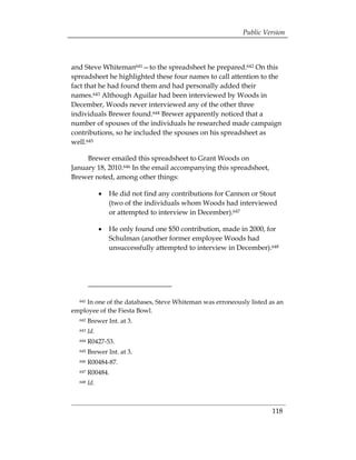 Public Version



and Steve Whiteman641—to the spreadsheet he prepared.642 On this
spreadsheet he highlighted these four names to call attention to the
fact that he had found them and had personally added their
names.643 Although Aguilar had been interviewed by Woods in
December, Woods never interviewed any of the other three
individuals Brewer found.644 Brewer apparently noticed that a
number of spouses of the individuals he researched made campaign
contributions, so he included the spouses on his spreadsheet as
well.645

     Brewer emailed this spreadsheet to Grant Woods on
January 18, 2010.646 In the email accompanying this spreadsheet,
Brewer noted, among other things:

              •	 He did not find any contributions for Cannon or Stout
                 (two of the individuals whom Woods had interviewed
                 or attempted to interview in December).647

              •	 He only found one $50 contribution, made in 2000, for
                 Schulman (another former employee Woods had
                 unsuccessfully attempted to interview in December).648




    In one of the databases, Steve Whiteman was erroneously listed as an
  641

employee of the Fiesta Bowl.
  642   Brewer Int. at 3.
  643   Id.
  644   R0427-53.
  645   Brewer Int. at 3.
  646   R00484-87.
  647   R00484.
  648   Id.



                                                                    118
 