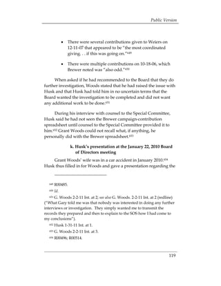 Public Version




               •	 There were several contributions given to Weiers on
                  12-11-07 that appeared to be “the most coordinated
                  giving. . . if this was going on.”649

               •	 There were multiple contributions on 10-18-06, which
                  Brewer noted was “also odd.”650

     When asked if he had recommended to the Board that they do
further investigation, Woods stated that he had raised the issue with
Husk and that Husk had told him in no uncertain terms that the
Board wanted the investigation to be completed and did not want
any additional work to be done.651

     During his interview with counsel to the Special Committee,
Husk said he had not seen the Brewer campaign-contribution
spreadsheet until counsel to the Special Committee provided it to
him.652 Grant Woods could not recall what, if anything, he
personally did with the Brewer spreadsheet.653

                   k. Husk’s presentation at the January 22, 2010 Board
                      of Directors meeting
    Grant Woods’ wife was in a car accident in January 2010.654
Husk thus filled in for Woods and gave a presentation regarding the



   649   R00485.
   650   Id.
   651G. Woods 2-2-11 Int. at 2; see also G. Woods. 2-2-11 Int. at 2 (redline)
(“What Gary told me was that nobody was interested in doing any further
interviews or investigation. They simply wanted me to transmit the
records they prepared and then to explain to the SOS how I had come to
my conclusions”).
   652   Husk 1-31-11 Int. at 1.
   653   G. Woods 2-2-11 Int. at 3.
   654   R00496; R00514.



                                                                          119
 