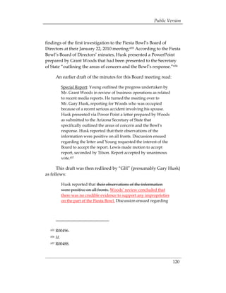 Public Version



findings of the first investigation to the Fiesta Bowl’s Board of
Directors at their January 22, 2010 meeting.655 According to the Fiesta
Bowl’s Board of Directors’ minutes, Husk presented a PowerPoint
prepared by Grant Woods that had been presented to the Secretary
of State “outlining the areas of concern and the Bowl’s response.”656

        An earlier draft of the minutes for this Board meeting read:

              Special Report: Young outlined the progress undertaken by
              Mr. Grant Woods in review of business operations as related
              to recent media reports. He turned the meeting over to
              Mr. Gary Husk, reporting for Woods who was occupied
              because of a recent serious accident involving his spouse.
              Husk presented via Power Point a letter prepared by Woods
              as submitted to the Arizona Secretary of State that
              specifically outlined the areas of concern and the Bowl’s
              response. Husk reported that their observations of the
              information were positive on all fronts. Discussion ensued
              regarding the letter and Young requested the interest of the
              Board to accept the report. Lewis made motion to accept
              report, seconded by Tilson. Report accepted by unanimous
              vote.657

      This draft was then redlined by “GH” (presumably Gary Husk)
as follows:

              Husk reported that their observations of the information
              were positive on all fronts. Woods’ review concluded that
              there was no credible evidence to support any improprieties
              on the part of the Fiesta Bowl. Discussion ensued regarding




  655   R00496.
  656   Id.
  657   R00488.



                                                                             120
 