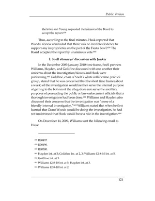 Public Version



           the letter and Young requested the interest of the Board to
           accept the report.658

     Thus, according to the final minutes, Husk reported that
Woods’ review concluded that there was no credible evidence to
support any improprieties on the part of the Fiesta Bowl.659 The
Board accepted the report by unanimous vote.660

                    l. Snell attorneys’ discussion with Junker
      In the December 2009-January 2010 time frame, Snell partners
Williams, Hayden, and Goldfine discussed with one another their
concerns about the investigation Woods and Husk were
performing.661 Goldfine, chair of Snell’s white collar crime practice
group, stated that he was concerned that the short time frame (about
a week) of the investigation would neither serve the internal purpose
of getting to the bottom of the allegations nor serve the ancillary
purposes of persuading the public or law-enforcement officials that a
thorough investigation had been done.662 Williams and Hayden also
discussed their concerns that the investigation was “more of a
friendly internal investigation.”663 Williams stated that when he first
learned that Grant Woods would be doing the investigation, he had
not understood that Husk would have a role in the investigation.664

    On December 14, 2009, Williams sent the following email to
Husk:



  658   R00492. 

  659   R00496. 

  660   R00500. 

  661   Hayden Int. at 3; Goldfine Int. at 2, 3; Williams 12-8-10 Int. at 5. 

  662   Goldfine Int. at 3. 

  663   Williams 12-8-10 Int. at 5; Hayden Int. at 3. 

  664   Williams 12-8-10 Int. at 2. 




                                                                                 121
 