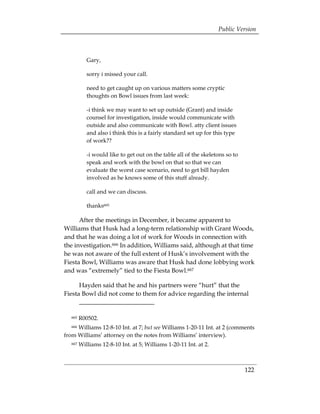 Public Version



            Gary,

            sorry i missed your call.

            need to get caught up on various matters some cryptic
            thoughts on Bowl issues from last week:

            -i think we may want to set up outside (Grant) and inside
            counsel for investigation, inside would communicate with
            outside and also communicate with Bowl. atty client issues
            and also i think this is a fairly standard set up for this type
            of work??

            -i would like to get out on the table all of the skeletons so to
            speak and work with the bowl on that so that we can
            evaluate the worst case scenario, need to get bill hayden
            involved as he knows some of this stuff already.

            call and we can discuss.

            thanks665

      After the meetings in December, it became apparent to
Williams that Husk had a long-term relationship with Grant Woods,
and that he was doing a lot of work for Woods in connection with
the investigation.666 In addition, Williams said, although at that time
he was not aware of the full extent of Husk’s involvement with the
Fiesta Bowl, Williams was aware that Husk had done lobbying work
and was “extremely” tied to the Fiesta Bowl.667

      Hayden said that he and his partners were “hurt” that the
Fiesta Bowl did not come to them for advice regarding the internal


   665   R00502.
     Williams 12-8-10 Int. at 7; but see Williams 1-20-11 Int. at 2 (comments
   666

from Williams’ attorney on the notes from Williams’ interview).
   667   Williams 12-8-10 Int. at 5; Williams 1-20-11 Int. at 2.



                                                                               122
 