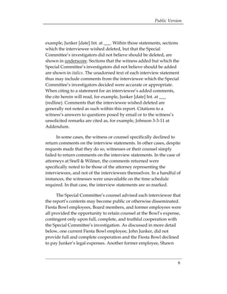 Public Version



example, Junker [date] Int. at ___. Within those statements, sections
which the interviewee wished deleted, but that the Special
Committee’s investigators did not believe should be deleted, are
shown in underscore. Sections that the witness added but which the
Special Committee’s investigators did not believe should be added
are shown in italics. The unadorned text of each interview statement
thus may include comments from the interviewee which the Special
Committee’s investigators decided were accurate or appropriate.
When citing to a statement for an interviewee’s added comments,
the cite herein will read, for example, Junker [date] Int. at ___
(redline). Comments that the interviewee wished deleted are
generally not noted as such within this report. Citations to a
witness’s answers to questions posed by email or to the witness’s
unsolicited remarks are cited as, for example, Johnson 3-3-11 at
Addendum.

      In some cases, the witness or counsel specifically declined to
return comments on the interview statements. In other cases, despite
requests made that they do so, witnesses or their counsel simply
failed to return comments on the interview statements. In the case of
attorneys at Snell & Wilmer, the comments returned were
specifically noted to be those of the attorney representing the
interviewees, and not of the interviewees themselves. In a handful of
instances, the witnesses were unavailable on the time schedule
required. In that case, the interview statements are so marked.

      The Special Committee’s counsel advised each interviewee that
the report’s contents may become public or otherwise disseminated.
Fiesta Bowl employees, Board members, and former employees were
all provided the opportunity to retain counsel at the Bowl’s expense,
contingent only upon full, complete, and truthful cooperation with
the Special Committee’s investigation. As discussed in more detail
below, one current Fiesta Bowl employee, John Junker, did not
provide full and complete cooperation and the Fiesta Bowl declined
to pay Junker’s legal expenses. Another former employee, Shawn



                                                                    6
 