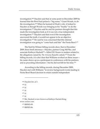 Public Version



investigation.668 Hayden said that at some point in December 2009 he
learned that the Bowl had picked a “big name,” Grant Woods, to do
the investigation.669 When he learned of Husk’s role, it looked to
Hayden as though Woods was bringing in his “buddy” to do the
investigation.670 Hayden said he and his partners thought that this
made the investigation look as if it was not a true independent
investigation.671 Hayden said that even if the investigation
uncovered the truth, it would not appear to be an objective
investigation.672 He said he was concerned that this internal
investigation was going to “come back and bite” the Fiesta Bowl.673

      The Snell & Wilmer billing records show that in December
2009, three Snell attorneys—Hayden, partner Craig McPike, and
associate Kathryn Hackett674—billed 30.3 hours to matters related to
the allegations raised by The Arizona Republic article.675 From the
billing records, it is also clear that Williams worked on these issues—
his name shows up as a participant in conferences with his partners
and as providing information—but he did not bill for his time.676

      According to the billing records, during December 2009,
Hayden met with Williams “to review background events leading to
Fiesta Bowl Board decision to retain outside independent



  668   Hayden Int. at 3.
  669   Id.
  670   Id.
  671   Id.
  672   Id.
  673   Id.
   Ms. Hackett is now known as Kathryn Hackett King;
  674

www.swlaw.com.
  675   R00503-09.
  676   R00503-06.



                                                                  123
 