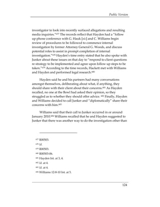Public Version



investigator to look into recently surfaced allegations and resulting
media inquiries.”677 The records reflect that Hayden had a “follow
up phone conference with G. Hauk [sic] and C. Williams begin
review of procedures to be followed to commence internal
investigation by former Attorney General G. Woods, and discuss
potential roles to assist in prompt completion of internal
investigation.”678 Hayden’s time entry stated that he also spoke with
Junker about these issues on that day to “respond to client questions
re strategy to be implemented and agree upon follow up steps to be
taken.”679 According to the time records, Hackett met with Williams
and Hayden and performed legal research.680

      Hayden said he and his partners had many conversations
amongst themselves, deliberating about what, if anything, they
should share with their client about their concerns.681 As Hayden
recalled, no one at the Bowl had asked their opinion, so they
struggled as to whether they should offer advice. 682 Finally, Hayden
and Williams decided to call Junker and “diplomatically” share their
concerns with him.683

     Williams said that their call to Junker occurred in or around
January 2010.684 Williams recalled that he and Hayden suggested to
Junker that there was another way to do the investigation other than




  677   R00503.
  678   Id.
  679   R00503.
  680   R00503-06.
  681   Hayden Int. at 3, 4.
  682   Id. at 4.
  683   Id. at 4.
  684   Williams 12-8-10 Int. at 5.



                                                                 124
 