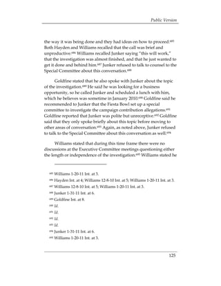 Public Version



the way it was being done and they had ideas on how to proceed.685
Both Hayden and Williams recalled that the call was brief and
unproductive.686 Williams recalled Junker saying “this will work,”
that the investigation was almost finished, and that he just wanted to
get it done and behind him.687 Junker refused to talk to counsel to the
Special Committee about this conversation.688

      Goldfine stated that he also spoke with Junker about the topic
of the investigation.689 He said he was looking for a business
opportunity, so he called Junker and scheduled a lunch with him,
which he believes was sometime in January 2010.690 Goldfine said he
recommended to Junker that the Fiesta Bowl set up a special
committee to investigate the campaign contribution allegations.691
Goldfine reported that Junker was polite but unreceptive.692 Goldfine
said that they only spoke briefly about this topic before moving to
other areas of conversation.693 Again, as noted above, Junker refused
to talk to the Special Committee about this conversation as well.694

      Williams stated that during this time frame there were no
discussions at the Executive Committee meetings questioning either
the length or independence of the investigation.695 Williams stated he



  685   Williams 1-20-11 Int. at 3.
  686   Hayden Int. at 4; Williams 12-8-10 Int. at 5; Williams 1-20-11 Int. at 3.
  687   Williams 12-8-10 Int. at 5; Williams 1-20-11 Int. at 3.
  688   Junker 1-31-11 Int. at 6.
  689   Goldfine Int. at 8.
  690   Id.
  691   Id.
  692   Id.
  693   Id.
  694   Junker 1-31-11 Int. at 6.
  695   Williams 1-20-11 Int. at 3.



                                                                             125
 