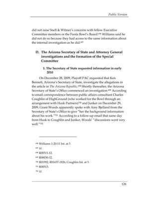 Public Version



did not raise Snell & Wilmer’s concerns with fellow Executive
Committee members or the Fiesta Bowl’s Board.696 Williams said he
did not do so because they had access to the same information about
the internal investigation as he did.697


  D. The Arizona Secretary of State and Attorney General
     investigations and the formation of the Special
     Committee

              1. The Secretary of State requested information in early
                 2010
      On December 28, 2009, Playoff PAC requested that Ken
Bennett, Arizona’s Secretary of State, investigate the allegations in
the article in The Arizona Republic.698 Shortly thereafter, the Arizona
Secretary of State’s Office commenced an investigation.699 According
to email correspondence between public affairs consultant Charles
Coughlin of HighGround (who worked for the Bowl through an
arrangement with Husk Partners)700 and Junker on December 29,
2009, Grant Woods apparently spoke with Amy Bjelland from the
Secretary of State’s Office to give “her the background information
about his work.”701 According to a follow-up email that same day
from Husk to Coughlin and Junker, Woods’ “discussions went very
well.”702




  696   Williams 1-20-11 Int. at 3.
  697   Id.
  698   R00511-12.
  699   R00030-32.
  700   R01992; R01657-1826; Coughlin Int. at 5.
  701   R00513.
  702   Id.



                                                                         126
 