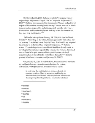 Public Version



     On December 30, 2009, Bjelland wrote to Young and Junker
requesting a response to Playoff PAC’s Complaint by January 13,
2010.703 Bjelland also requested the information Woods had gathered
as part of his internal investigation, stating: “Please provide as much
documentation as possible, including payroll records, interviews
with current and former employees and any other documentation
that may help our inquiry.”704

      Bjelland wrote again on January 14, 2010, this time to Grant
Woods.705 According to the letter, Woods apparently had called her
on January 13 to let her know that the Fiesta Bowl could not respond
by January 13 as Bjelland had originally requested. 706 Bjelland
wrote: “Considering the work the Fiesta Bowl has already done to
investigate the matter as reported by you and the Arizona Republic, I
am confused why you were unable to provide even minimal
documentation to my office by yesterday’s due date.”707 Bjelland
granted Woods an extension until January 20, 2010.708

     On January 18, 2010, as noted above, Woods received Brewer’s
spreadsheet showing campaign contributions for certain
individuals.709 On January 19, Woods wrote to Husk:

              In reviewing the contributions v. bonuses, there is no
              apparent problem. There is no pattern and hardly any
              bonuses after contributions. The only one that stands out is
              Blouin giving 250 in Sept 05 and a couple of weeks later



  703   R00510. 

  704   R00510. 

  705   R00514-15.
 

  706   R00514. 

  707   Id.
  708   R00514-15.
 

  709   R00484. 




                                                                             127
 