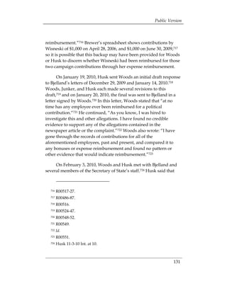 Public Version



reimbursement.”716 Brewer’s spreadsheet shows contributions by
Wisneski of $1,000 on April 28, 2006, and $1,000 on June 30, 2009,717
so it is possible that this backup may have been provided for Woods
or Husk to discern whether Wisneski had been reimbursed for those
two campaign contributions through her expense reimbursement.

      On January 19, 2010, Husk sent Woods an initial draft response
to Bjelland’s letters of December 29, 2009 and January 14, 2010.718
Woods, Junker, and Husk each made several revisions to this
draft,719 and on January 20, 2010, the final was sent to Bjelland in a
letter signed by Woods.720 In this letter, Woods stated that “at no
time has any employee ever been reimbursed for a political
contribution.“721 He continued, “As you know, I was hired to
investigate this and other allegations. I have found no credible
evidence to support any of the allegations contained in the
newspaper article or the complaint.”722 Woods also wrote: “I have
gone through the records of contributions for all of the
aforementioned employees, past and present, and compared it to
any bonuses or expense reimbursement and found no pattern or
other evidence that would indicate reimbursement.”723

     On February 3, 2010, Woods and Husk met with Bjelland and
several members of the Secretary of State’s staff.724 Husk said that



  716   R00517-27.
  717   R00486-87.
  718   R00516.
  719   R00524-47.
  720   R00548-52.
  721   R00549.
  722   Id.
  723   R00551.
  724   Husk 11-3-10 Int. at 10.



                                                                  131
 