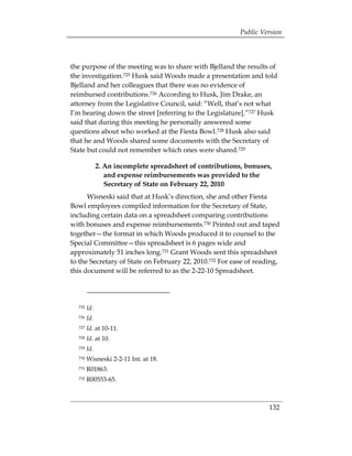 Public Version



the purpose of the meeting was to share with Bjelland the results of
the investigation.725 Husk said Woods made a presentation and told
Bjelland and her colleagues that there was no evidence of
reimbursed contributions.726 According to Husk, Jim Drake, an
attorney from the Legislative Council, said: “Well, that’s not what
I’m hearing down the street [referring to the Legislature].”727 Husk
said that during this meeting he personally answered some
questions about who worked at the Fiesta Bowl.728 Husk also said
that he and Woods shared some documents with the Secretary of
State but could not remember which ones were shared.729

              2. An incomplete spreadsheet of contributions, bonuses,
                 and expense reimbursements was provided to the
                 Secretary of State on February 22, 2010
      Wisneski said that at Husk’s direction, she and other Fiesta
Bowl employees compiled information for the Secretary of State,
including certain data on a spreadsheet comparing contributions
with bonuses and expense reimbursements.730 Printed out and taped
together—the format in which Woods produced it to counsel to the
Special Committee—this spreadsheet is 6 pages wide and
approximately 51 inches long.731 Grant Woods sent this spreadsheet
to the Secretary of State on February 22, 2010.732 For ease of reading,
this document will be referred to as the 2-22-10 Spreadsheet.




  725   Id.
  726   Id.
  727   Id. at 10-11.
  728   Id. at 10.
  729   Id.
  730   Wisneski 2-2-11 Int. at 18.
  731   R01863.
  732   R00553-65.



                                                                    132
 
