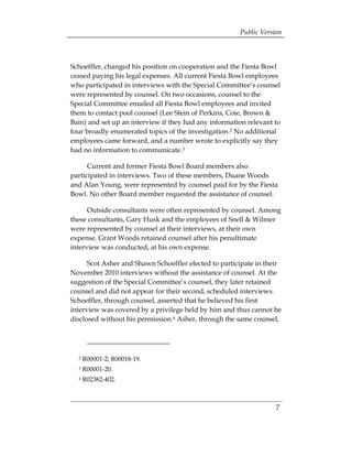 Public Version



Schoeffler, changed his position on cooperation and the Fiesta Bowl
ceased paying his legal expenses. All current Fiesta Bowl employees
who participated in interviews with the Special Committee’s counsel
were represented by counsel. On two occasions, counsel to the
Special Committee emailed all Fiesta Bowl employees and invited
them to contact pool counsel (Lee Stein of Perkins, Coie, Brown &
Bain) and set up an interview if they had any information relevant to
four broadly enumerated topics of the investigation.2 No additional
employees came forward, and a number wrote to explicitly say they
had no information to communicate.3

      Current and former Fiesta Bowl Board members also
participated in interviews. Two of these members, Duane Woods
and Alan Young, were represented by counsel paid for by the Fiesta
Bowl. No other Board member requested the assistance of counsel.

      Outside consultants were often represented by counsel. Among
these consultants, Gary Husk and the employees of Snell & Wilmer
were represented by counsel at their interviews, at their own
expense. Grant Woods retained counsel after his penultimate
interview was conducted, at his own expense.

      Scot Asher and Shawn Schoeffler elected to participate in their
November 2010 interviews without the assistance of counsel. At the
suggestion of the Special Committee’s counsel, they later retained
counsel and did not appear for their second, scheduled interviews.
Schoeffler, through counsel, asserted that he believed his first
interview was covered by a privilege held by him and thus cannot be
disclosed without his permission.4 Asher, through the same counsel,




  2   R00001-2; R00018-19.
  3   R00001-20.
  4   R02382-402.



                                                                   7
 
