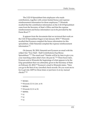 Public Version



      The 2-22-10 Spreadsheet lists employees who made
contributions, together with certain limited bonus and expense-
reimbursement information for those employees.733 Wisneski
recalled that the contribution information on the 2-22-10 Spreadsheet
came from the Secretary of State’s Office and that the expense
reimbursement and bonus information was to be provided by the
Fiesta Bowl.734

      It appears from the documents that we reviewed that work on
the 2-22-10 Spreadsheet began in late January 2010.735 Wisneski
recalled that Eyanson compiled the bonus information for this
spreadsheet, while Simental compiled the expense reimbursement
information.736

      On January 28, 2010, Simental sent Eyanson an email with the
subject line “Exec Staff – Staff Contributions-Exp-Bonus
Spreadsheet.”737 The email read “Natalie will be by later to give you
your marching orders (that’s how she put it).”738 Three hours later,
Eyanson sent to Wisneski the beginnings of what appears to be the
long spreadsheet that was ultimately given to the Secretary of State
on February 22, 2010.739 Eyanson’s email to Wisneski states, “Here
you go to the best of my cancelled check records. Do you want me to
try to get into ADP for those times or just leave it at my manual
checks?”740



  733   R01863.
  734   Wisneski 2-2-11 ] Int. at 18.
  735   R00566.
  736   Wisneski 2-2-11 at 18.
  737   R00566.
  738   Id.
  739   Id.
  740   Id.



                                                                 133
 