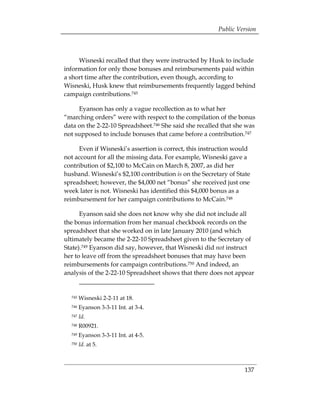 Public Version



     Wisneski recalled that they were instructed by Husk to include
information for only those bonuses and reimbursements paid within
a short time after the contribution, even though, according to
Wisneski, Husk knew that reimbursements frequently lagged behind
campaign contributions.745

     Eyanson has only a vague recollection as to what her
“marching orders” were with respect to the compilation of the bonus
data on the 2-22-10 Spreadsheet.746 She said she recalled that she was
not supposed to include bonuses that came before a contribution.747

     Even if Wisneski’s assertion is correct, this instruction would
not account for all the missing data. For example, Wisneski gave a
contribution of $2,100 to McCain on March 8, 2007, as did her
husband. Wisneski’s $2,100 contribution is on the Secretary of State
spreadsheet; however, the $4,000 net “bonus” she received just one
week later is not. Wisneski has identified this $4,000 bonus as a
reimbursement for her campaign contributions to McCain.748

      Eyanson said she does not know why she did not include all
the bonus information from her manual checkbook records on the
spreadsheet that she worked on in late January 2010 (and which
ultimately became the 2-22-10 Spreadsheet given to the Secretary of
State).749 Eyanson did say, however, that Wisneski did not instruct
her to leave off from the spreadsheet bonuses that may have been
reimbursements for campaign contributions.750 And indeed, an
analysis of the 2-22-10 Spreadsheet shows that there does not appear


  745   Wisneski 2-2-11 at 18.
  746   Eyanson 3-3-11 Int. at 3-4.
  747   Id.
  748   R00921.
  749   Eyanson 3-3-11 Int. at 4-5.
  750   Id. at 5.



                                                                  137
 