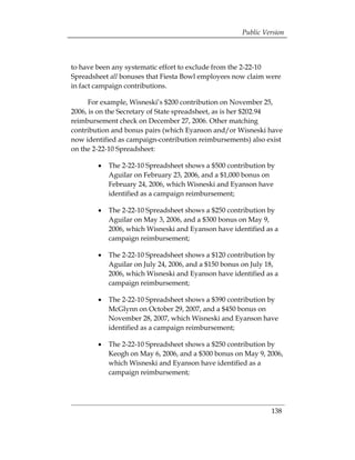 Public Version



to have been any systematic effort to exclude from the 2-22-10
Spreadsheet all bonuses that Fiesta Bowl employees now claim were
in fact campaign contributions.

      For example, Wisneski’s $200 contribution on November 25,
2006, is on the Secretary of State spreadsheet, as is her $202.94
reimbursement check on December 27, 2006. Other matching
contribution and bonus pairs (which Eyanson and/or Wisneski have
now identified as campaign-contribution reimbursements) also exist
on the 2-22-10 Spreadsheet:

        •	 The 2-22-10 Spreadsheet shows a $500 contribution by
           Aguilar on February 23, 2006, and a $1,000 bonus on
           February 24, 2006, which Wisneski and Eyanson have
           identified as a campaign reimbursement;

        •	 The 2-22-10 Spreadsheet shows a $250 contribution by
           Aguilar on May 3, 2006, and a $300 bonus on May 9,
           2006, which Wisneski and Eyanson have identified as a
           campaign reimbursement;

        •	 The 2-22-10 Spreadsheet shows a $120 contribution by
           Aguilar on July 24, 2006, and a $150 bonus on July 18,
           2006, which Wisneski and Eyanson have identified as a
           campaign reimbursement;

        •	 The 2-22-10 Spreadsheet shows a $390 contribution by
           McGlynn on October 29, 2007, and a $450 bonus on
           November 28, 2007, which Wisneski and Eyanson have
           identified as a campaign reimbursement;

        •	 The 2-22-10 Spreadsheet shows a $250 contribution by
           Keogh on May 6, 2006, and a $300 bonus on May 9, 2006,
           which Wisneski and Eyanson have identified as a
           campaign reimbursement;




                                                              138
 
