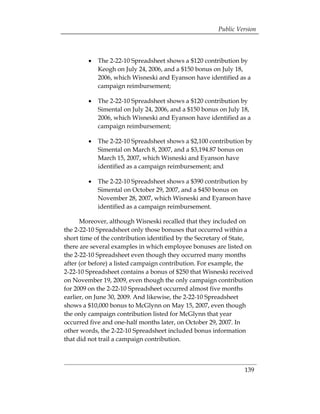 Public Version




        •	 The 2-22-10 Spreadsheet shows a $120 contribution by
           Keogh on July 24, 2006, and a $150 bonus on July 18,
           2006, which Wisneski and Eyanson have identified as a
           campaign reimbursement;

        •	 The 2-22-10 Spreadsheet shows a $120 contribution by
           Simental on July 24, 2006, and a $150 bonus on July 18,
           2006, which Wisneski and Eyanson have identified as a
           campaign reimbursement;

        •	 The 2-22-10 Spreadsheet shows a $2,100 contribution by
           Simental on March 8, 2007, and a $3,194.87 bonus on
           March 15, 2007, which Wisneski and Eyanson have
           identified as a campaign reimbursement; and

        •	 The 2-22-10 Spreadsheet shows a $390 contribution by
           Simental on October 29, 2007, and a $450 bonus on
           November 28, 2007, which Wisneski and Eyanson have
           identified as a campaign reimbursement.

      Moreover, although Wisneski recalled that they included on
the 2-22-10 Spreadsheet only those bonuses that occurred within a
short time of the contribution identified by the Secretary of State,
there are several examples in which employee bonuses are listed on
the 2-22-10 Spreadsheet even though they occurred many months
after (or before) a listed campaign contribution. For example, the
2-22-10 Spreadsheet contains a bonus of $250 that Wisneski received
on November 19, 2009, even though the only campaign contribution
for 2009 on the 2-22-10 Spreadsheet occurred almost five months
earlier, on June 30, 2009. And likewise, the 2-22-10 Spreadsheet
shows a $10,000 bonus to McGlynn on May 15, 2007, even though
the only campaign contribution listed for McGlynn that year
occurred five and one-half months later, on October 29, 2007. In
other words, the 2-22-10 Spreadsheet included bonus information
that did not trail a campaign contribution.



                                                                 139
 