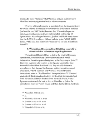 Public Version



asterisk by those “bonuses” that Wisneski and/or Eyanson have
identified as campaign-contribution reimbursements.

       We were ultimately unable to ascertain from the documents we
reviewed and the individuals we interviewed why certain bonuses
(such as the two 2007 Junker bonuses that Wisneski alleges are
campaign reimbursements) were not included on the 2-22-10
Spreadsheet. According to Wisneski, Junker and Husk were aware
that the 2-22-10 Spreadsheet did not include Junker’s 2007 $4,200
bonus.756 She said that both were “relieved” to see that it had been
left off.757

              3. 	Wisneski and Eyanson alleged that they were told to
                  delete and alter information regarding bonuses
      Wisneski said Husk told her to delete the original Eyanson
spreadsheet, which showed a more complete set of bonus
information than the spreadsheet given to the Secretary of State.758
Likewise, Eyanson told counsel to the Special Committee that
Wisneski had told her that Husk said they should delete the
spreadsheets that showed the bonuses written from the manual
checkbook.759 Both Eyanson and Wisneski recalled that the
instructions were to “double delete” the spreadsheet.760 Wisneski
understood this instruction to direct her to delete the spreadsheet
from her inbox and then delete it from her trash folder,761 and
Eyanson understood the instruction to direct her to delete the
spreadsheet from her “sent” folder and then delete it from her trash



  756   Wisneski 3-3-11 Int. at 8.
  757   Id.
  758   Wisneski 2-2-11 Int. at 20-21.
  759   Eyanson 11-10-10 Int. at 10.
  760   Eyanson 11-10-10 Int. at 10.
  761   Wisneski 2-2-11 int. at 20.



                                                                        142
 