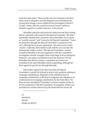 Public Version



made the same claim.5 These are the only two witnesses who have
made such an allegation, and the allegation was contradicted by,
among other things, a sworn affidavit from Investigator Patrick C.
Cooper.6 Asher, after his counsel reviewed Cooper’s affidavit,
elected to appear for another interview, with counsel.

      Schoeffler asked for and received a letter from the Bowl stating
that he could talk with counsel to the Special Committee. The letter
specifically identified the counsel to whom Schoeffler was to speak
as “outside counsel,” and “counsel to the Special Committee.”7 Later,
he claimed he thought the Special Committee’s counsel were his
own, although his severance agreement—the cause for his earlier
concern—explicitly allowed him to talk with his own counsel. He
declined any further contact.8 The Special Committee’s counsel
considers Schoeffler to be non-cooperative with the Committee’s
investigation and his wrongful claim of privilege to be an attempt to
obstruct it. An earlier commitment to pay the attorneys’ fees for
Schoeffler that did not contain a cooperation provision was
rescinded on the date Schoeffler ceased cooperating, although the
Bowl agreed to pay his fees through that date.

     John Junker agreed to be interviewed by the Special
Committee’s counsel but refused to answer any questions relating to
campaign contributions, allegations of the reimbursement of
campaign contributions, or the first investigation into allegations of
reimbursement of campaign contributions by the Fiesta Bowl. For
these reasons, the Special Committee’s counsel considers Junker to
be non-cooperative with the Committee’s investigation. Junker was
provided two written directives by the Fiesta Bowl to answer all


  5   Id.
  6   R01594-96.
  7   R01556.
  8   R00461-66; R02776.



                                                                     8
 