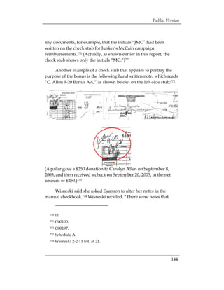 Public Version



any documents, for example, that the initials “JMC” had been
written on the check stub for Junker’s McCain campaign
reimbursements.770 (Actually, as shown earlier in this report, the
check stub shows only the initials “MC.”)771

     Another example of a check stub that appears to portray the
purpose of the bonus is the following handwritten note, which reads
“C. Allen 9-20 Bonus AA,” as shown below, on the left-side stub:772




(Aguilar gave a $250 donation to Carolyn Allen on September 8,
2005, and then received a check on September 20, 2005, in the net
amount of $250.)773

    Wisneski said she asked Eyanson to alter her notes in the
manual checkbook.774 Wisneski recalled, “There were notes that


  770   Id.
  771   C00100. 

  772   C00197. 

  773   Schedule A.

  774   Wisneski 2-2-11 Int. at 21. 




                                                                     144
 
