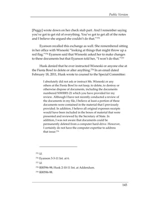 Public Version



[Peggy] wrote down on her check stub part. And I remember saying
you’ve got to get rid of everything. You’ve got to get all of the notes
and I believe she argued she couldn’t do that.”775

      Eyanson recalled this exchange as well. She remembered sitting
in her office with Wisneski “looking at things that might throw up a
red flag.”776 Eyanson said that Wisneski asked her to make changes
to these documents but that Eyanson told her, “I won’t do that.”777

      Husk denied that he ever instructed Wisneski or anyone else at
the Fiesta Bowl to delete or alter anything.778 In an email dated
February 18, 2011, Husk wrote to counsel to the Special Committee:

              I absolutely did not ask or instruct Ms. Wisneski or any
              others at the Fiesta Bowl to not keep, to delete, to destroy or
              otherwise dispose of documents, including the documents
              numbered NW0001-21 which you have provided for my
              review. Although I have not recently conducted a review of
              the documents in my file, I believe at least a portion of these
              documents were contained in the material that I previously
              provided. In addition, I believe all original expenses receipts
              would have been included in the boxes of material that were
              presented and reviewed by the Secretary of State. In
              addition, I was not aware that documents could be
              permanently deleted from a computer hard-drive. However,
              I certainly do not have the computer expertise to address
              that issue.779




  775   Id.
  776   Eyanson 3-3-11 Int. at 6.
  777   Id.
  778   R00596-98; Husk 2-10-11 Int. at Addendum. 

  779   R00596-98.




                                                                                145
 