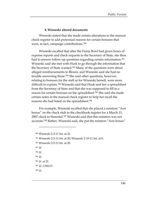 Public Version



              4. Wisneski altered documents
     Wisneski stated that she made certain alterations to the manual
check register to add pretextual reasons for certain bonuses that
were, in fact, campaign contributions.780

      Wisneski recalled that after the Fiesta Bowl had given boxes of
expense reports and check requests to the Secretary of State, she then
had to answer follow-up questions regarding certain information.781
Wisneski said she met with Husk to go through the information that
the Secretary of State wanted.782 Many of the questions were about
alleged reimbursements to Blouin, and Wisneski said she had no
trouble answering those.783 She said other questions, however,
relating to bonuses for the staff or for Wisneski herself, were more
difficult to explain.784 Wisneski said that Husk sent her a spreadsheet
from the Secretary of State and that she was supposed to fill in a
reason for certain bonuses on the spreadsheet.785 She said she made
certain notes in the manual check register to help her recall the
reasons she had listed on the spreadsheet.786

     For example, Wisneski recalled that she placed a notation “Aon
bonus” on the check stub in the checkbook register for a March 15,
2007 check to Simental.787 Wisneski said that this notation was not
accurate.788 Rather, Wisneski said, she put the notation “Aon bonus”


  780   Wisneski 2-2-11 Int. at 21.
  781   Wisneski 2-2-11 Int. at 20; Wisneski 2-10-11 Int. at 8.
  782   Wisneski 2-2-11 Int. at 20.
  783   Id.
  784   Id.
  785   Id.
  786   Id. at 21.
  787   Id.; C00117.
  788   Id.



                                                                           146
 