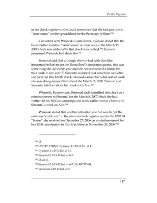 Public Version



in the check register so she could remember that she had put down
“Aon bonus” on the spreadsheet for the Secretary of State.789

     Consistent with Wisneski’s statements, Eyanson stated that the
handwritten notation “Aon bonus” written next to the March 15,
2007 check was added after that check was cashed.790 Eyanson
presumed Wisneski had done this.791

      Simental said that although she worked with Aon (the
insurance broker) to get the Fiesta Bowl’s insurance quotes, this was
something she did every year and she never received a bonus for
that work in any year.792 Simental reported that sometime well after
she received this $2,000 check, Wisneski asked her what sort of work
she was doing around the time of the March 15, 2007 “bonus” and
Simental told her about her work with Aon.793

     Wisneski, Eyanson and Simental each identified this check as a
reimbursement to Simental for the March 8, 2007 check she had
written to the McCain campaign one week earlier, not as a bonus for
Simental’s work on Aon.794

     Wisneski stated that another alteration she did was to put the
notation “child care” in the manual check register next to the $202.94
“bonus” she received on December 27, 2006, as a reimbursement for
her $200 contribution to Carolyn Allen on November 25, 2006.795




  789   Id.
  790   C00117; C00841; Eyanson 11-29-10 Int. at 11.
  791   Eyanson 11-2910 Int. at 11.
  792   Simental 11-13-11 Int. at 6-7.
  793   Id. at 10.
  794   Simental 11-13-11 Int. at 6-7, 10; R00573-81.
  795   Wisneski 2-10-11 Int. at 5.



                                                                  147
 