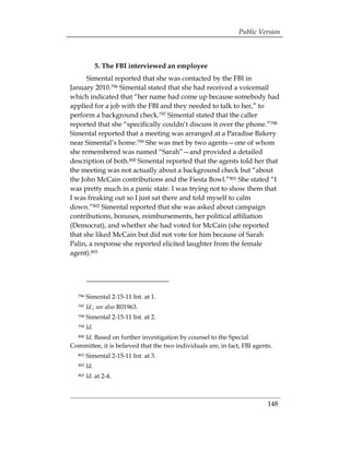 Public Version



               5. The FBI interviewed an employee
      Simental reported that she was contacted by the FBI in
January 2010.796 Simental stated that she had received a voicemail
which indicated that “her name had come up because somebody had
applied for a job with the FBI and they needed to talk to her,” to
perform a background check.797 Simental stated that the caller
reported that she “specifically couldn’t discuss it over the phone.”798
Simental reported that a meeting was arranged at a Paradise Bakery
near Simental’s home.799 She was met by two agents—one of whom
she remembered was named “Sarah”—and provided a detailed
description of both.800 Simental reported that the agents told her that
the meeting was not actually about a background check but “about
the John McCain contributions and the Fiesta Bowl.”801 She stated “I
was pretty much in a panic state. I was trying not to show them that
I was freaking out so I just sat there and told myself to calm
down.”802 Simental reported that she was asked about campaign
contributions, bonuses, reimbursements, her political affiliation
(Democrat), and whether she had voted for McCain (she reported
that she liked McCain but did not vote for him because of Sarah
Palin, a response she reported elicited laughter from the female
agent).803




   796   Simental 2-15-11 Int. at 1.
   797   Id.; see also R01963.
   798   Simental 2-15-11 Int. at 2.
   799   Id.
   Id. Based on further investigation by counsel to the Special
   800

Committee, it is believed that the two individuals are, in fact, FBI agents.
   801   Simental 2-15-11 Int. at 3.
   802   Id.
   803   Id. at 2-4.



                                                                          148
 