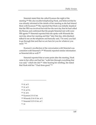 Public Version



      Simental stated that she called Eyanson the night of the
meeting.804 She also recalled telephoning Husk, and believed that he
was already informed of the details of her meeting as she had shared
them with Eyanson.805 She reported that Husk was initially skeptical
that the FBI was involved but told her the next day that he had called
the Bureau and confirmed that the people Simental met with were
FBI agents.806 Simental reported that she spoke with Wisneski the
next day about her meeting and that “later that day, John [Junker]
talked to me on the telephone and basically said, ‘I’m sorry you had
to go through that and that we are here for you for whatever you
need.’”807

     Eyanson’s recollection of the conversation with Simental was
consistent with Simental’s.808 Wisneski reported similar information
as Simental did as well.809

     Simental reported that at some point after the meeting, Husk
came to her office and had her “walk him through everything that
was said,” which she did.810 After hearing her retelling, she stated
that Husk told her “I had done good.”811




  804   Id. at 5.

  805   Id. at 5.

  806   Id. at 5-6.

  807   Id. at 6. 

  808   Eyanson 2-3-11 Int. 

  809   Wisneski 2-16-11 Int. at 1. 

  810   Simental 2-15-11 Int. at 7. 

  811   Id.



                                                                  149
 