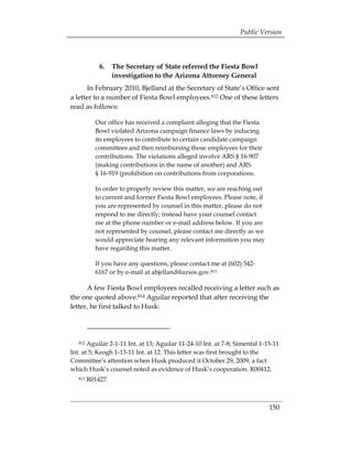 Public Version



             6. 	 The Secretary of State referred the Fiesta Bowl
                  investigation to the Arizona Attorney General
      In February 2010, Bjelland at the Secretary of State’s Office sent
a letter to a number of Fiesta Bowl employees.812 One of these letters
read as follows:

           Our office has received a complaint alleging that the Fiesta
           Bowl violated Arizona campaign finance laws by inducing
           its employees to contribute to certain candidate campaign
           committees and then reimbursing those employees for their
           contributions. The violations alleged involve ARS § 16-907
           (making contributions in the name of another) and ARS
           § 16-919 (prohibition on contributions from corporations.

           In order to properly review this matter, we are reaching out
           to current and former Fiesta Bowl employees. Please note, if
           you are represented by counsel in this matter, please do not
           respond to me directly; instead have your counsel contact
           me at the phone number or e-mail address below. If you are
           not represented by counsel, please contact me directly as we
           would appreciate hearing any relevant information you may
           have regarding this matter.

           If you have any questions, please contact me at (602) 542­
           6167 or by e-mail at abjelland@azsos.gov.813

      A few Fiesta Bowl employees recalled receiving a letter such as
the one quoted above.814 Aguilar reported that after receiving the
letter, he first talked to Husk:




   812 Aguilar 2-1-11 Int. at 13; Aguilar 11-24-10 Int. at 7-8; Simental 1-13-11
Int. at 5; Keogh 1-13-11 Int. at 12. This letter was first brought to the
Committee’s attention when Husk produced it October 29, 2009, a fact
which Husk’s counsel noted as evidence of Husk’s cooperation. R00412.
   813   R01427.



                                                                            150
 