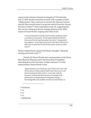 Public Version



respect to the Attorney General investigation.820 On Saturday,
July 17, 2010, Hardin sent Husk an email with a number of draft
“talking points” they could use to convince the Attorney General
that the office should refuse to accept the referral from the Arizona
Secretary of State.821 Husk responded on July 18, suggesting that
they set up a meeting to discuss strategy going forward. With
respect to Grant Woods’ ongoing role, Husk wrote:

              I am not inclined to include Grant in these meetings unless
              you think it is necessary. At this point I think the client is
              best served by having Grant play the role of “independent
              investigator” versus legal advocate for the Bowl. However, I
              still want to keep him involved and under control in other
              areas.822

Hardin replied that he agreed with Husk’s thoughts “about the
meeting and Grant’s role.”823

      On July 23, Duane Woods sent a memorandum to the Fiesta
Bowl Board of Directors and to the Fiesta Bowl Committee,
informing them of the Secretary of State’s decision.824 In this
memorandum, Duane Woods wrote:

              Approximately one month ago, Gary Husk and I met with
              the Secretary of State and his staff to provide access to all
              the documents for their review. I was clear with the
              Secretary of State that the Executive Committee had
              performed an independent investigation, hiring a
              knowledgeable and credible counsel in Grant Woods, to



  820   R01904-06.
  821   Id.
  822   Id.
  823   Id.
  824   R00599-600.



                                                                               152
 