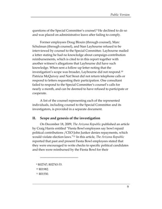 Public Version



questions of the Special Committee’s counsel.9 He declined to do so
and was placed on administrative leave after failing to comply.

      Former employees Doug Blouin (through counsel), Marc
Schulman (through counsel), and Stan Laybourne refused to be
interviewed by counsel to the Special Committee. Laybourne mailed
a letter stating he had no knowledge about campaign-contribution
reimbursements, which is cited to in this report together with
another witness’s allegations that Laybourne did have such
knowledge. When sent a follow-up letter noting that the
investigation’s scope was broader, Laybourne did not respond.10
Patricia McQuivey and Nat Stout did not return telephone calls or
respond to letters requesting their participation. One consultant
failed to respond to the Special Committee’s counsel’s calls for
nearly a month, and can be deemed to have refused to participate or
cooperate.

     A list of the counsel representing each of the represented
individuals, including counsel to the Special Committee and its
investigators, is provided in a separate document.

II.        Scope and genesis of the investigation
      On December 18, 2009, The Arizona Republic published an article
by Craig Harris entitled “Fiesta Bowl employees say bowl repaid
political contributions /CEO John Junker denies repayments, which
would violate election laws.”11 In this article, The Arizona Republic
reported that past and present Fiesta Bowl employees stated that
they were encouraged to write checks to specific political candidates
and then were reimbursed by the Fiesta Bowl for their



      9   R02747; R02743-53.
      10   R01982.
      11   R01550.



                                                                   9
 