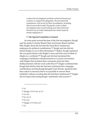Public Version



              conduct the investigation and that we had not found any
              evidence to support the allegations. We provided full
              transparency and access for their investigation, including
              their access to Bowl staff. During the course of their
              investigation they found nothing more than did Grant
              Woods to [sic] would substantiate the claims made by
              former employees.825

              7. The Special Committee is formed
      At some point around the time of the first investigation, Keogh
said she spoke to former Board Chair and former Board member
Ellie Ziegler about the fact that the Fiesta Bowl reimbursed
employees for political contributions.826 Keogh said she did not
intend Ziegler to act on this information.827 Rather, Keogh explained,
she was good friends with Ziegler’s niece and had come to think of
Ziegler as a confidant.828 Keogh said she had mentioned the
campaign-contribution reimbursements in a casual conversation
with Ziegler that included other comments about her then-
disillusionment with her work at the Bowl.829 Ziegler confirmed that
Keogh had told her that she had been reimbursed for campaign
contributions and that Keogh thought Grant Woods’ questions had
been asked so narrowly that it was possible to answer them
truthfully without revealing that she had been reimbursed.830 Ziegler
did not report discussing Keogh’s statements with anyone.831




  825   Id.
  826   Keogh 1-13-11 Int. at 1-2. 

  827   Id. at 2. 

  828   Id. at 1-2. 

  829   Id. at 2. 

  830   Ziegler 1-5-11 Int. at 7. 

  831   Id.



                                                                           153
 