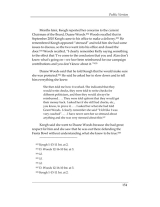 Public Version



      Months later, Keogh reported her concerns to the current
Chairman of the Board, Duane Woods.832 Woods recalled that in
September 2010 Keogh came to his office to make a delivery.833 He
remembered Keogh appeared “stressed” and told him she had some
issues to discuss, so the two went into his office and closed the
door.834 Woods recalled, “I clearly remember Kelly saying something
to the effect that ‘I’ve come to the conclusion that you and Alan don’t
know what’s going on—we have been reimbursed for our campaign
contributions and you don’t know about it.’“835

     Duane Woods said that he told Keogh that he would make sure
she was protected.836 He said he asked her to slow down and to tell
him everything she knew:

              She then told me how it worked. She indicated that they
              would write checks, they were told to write checks for
              different politicians, and then they would always be
              reimbursed. . . . They were told upfront that they would get
              their money back. I asked her if she still had checks, etc.,
              you know, to prove it. . . . I asked her what she had told
              Grant Woods. I clearly remember she said “I felt like I was
              very coached”. . . . I have never seen her so stressed about
              anything and she was very stressed about this.837

      Keogh said she went to Duane Woods because she had great
respect for him and she saw that he was out there defending the
Fiesta Bowl without understanding what she knew to be true.838


  832   Keogh 1-13-11 Int. at 2. 

  833   D. Woods 12-16-10 Int. at 3. 

  834   Id.
  835   Id.
  836   Id.
  837   D. Woods 12-16-10 Int. at 3. 

  838   Keogh 1-13-11 Int. at 2. 




                                                                             154
 