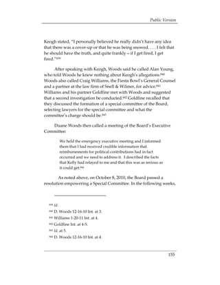 Public Version



Keogh stated, “I personally believed he really didn’t have any idea
that there was a cover-up or that he was being snowed. . . . I felt that
he should have the truth, and quite frankly—if I get fired, I get
fired.”839

      After speaking with Keogh, Woods said he called Alan Young,
who told Woods he knew nothing about Keogh’s allegations.840
Woods also called Craig Williams, the Fiesta Bowl’s General Counsel
and a partner at the law firm of Snell & Wilmer, for advice.841
Williams and his partner Goldfine met with Woods and suggested
that a second investigation be conducted.842 Goldfine recalled that
they discussed the formation of a special committee of the Board,
selecting lawyers for the special committee and what the
committee’s charge should be.843

   Duane Woods then called a meeting of the Board’s Executive
Committee:

              We held the emergency executive meeting and I informed
              them that I had received credible information that
              reimbursements for political contributions had in fact
              occurred and we need to address it. I described the facts
              that Kelly had relayed to me and that this was as serious as
              it could get.844

        As noted above, on October 8, 2010, the Board passed a
resolution empowering a Special Committee. In the following weeks,



  839   Id.
  840   D. Woods 12-16-10 Int. at 3. 

  841   Williams 1-20-11 Int. at 4. 

  842   Goldfine Int. at 4-5. 

  843   Id. at 5. 

  844   D. Woods 12-16-10 Int. at 4. 




                                                                             155
 