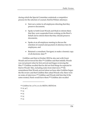 Public Version



during which the Special Committee undertook a competitive
process for the selection of counsel, Snell & Wilmer attorneys:

              •	 Sent out a notice to all employees directing that they
                 preserve documents;

              •	 Spoke to both Grant Woods and Husk to inform them
                 that they were suspended from working on the Bowl’s
                 behalf and to inform them that they should preserve
                 documents;

              •	 Spoke at an all-employee meeting to discuss the
                 retention of counsel and payment of attorneys fees for
                 employees; and

              •	 Retained a consultant, Navigant, to make a forensic copy
                 of all electronic data.845

       Goldfine said that in October 2010 he also met with Grant
Woods and reviewed his files.846 Goldfine said that initially Woods
was not present when he first arrived and began reviewing the
files.847 Goldfine recalled that he did not find things he expected to
find in Woods’ files, including notes from interviews.848 He
remembered that Woods arrived about an hour after Goldfine began
the file review and that Goldfine then asked Woods why there were
no notes of interviews.849 Goldfine said Woods told him that if the
notes existed, Husk would have them.850 Goldfine also recalled



  845   Goldfine Int. at 5-6; see also R02761; R02762-64.
  846   Id. at 7.
  847   Id.
  848   Id.
  849   Id.
  850   Id.



                                                                          156
 