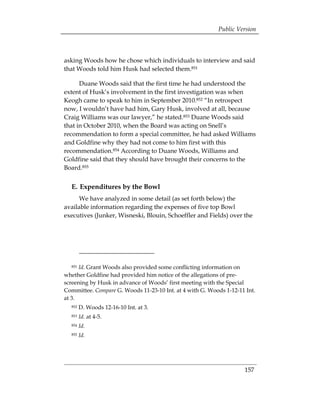 Public Version



asking Woods how he chose which individuals to interview and said
that Woods told him Husk had selected them.851

      Duane Woods said that the first time he had understood the
extent of Husk’s involvement in the first investigation was when
Keogh came to speak to him in September 2010.852 “In retrospect
now, I wouldn’t have had him, Gary Husk, involved at all, because
Craig Williams was our lawyer,” he stated.853 Duane Woods said
that in October 2010, when the Board was acting on Snell’s
recommendation to form a special committee, he had asked Williams
and Goldfine why they had not come to him first with this
recommendation.854 According to Duane Woods, Williams and
Goldfine said that they should have brought their concerns to the
Board.855


  E. Expenditures by the Bowl
      We have analyzed in some detail (as set forth below) the
available information regarding the expenses of five top Bowl
executives (Junker, Wisneski, Blouin, Schoeffler and Fields) over the




  851 Id. Grant Woods also provided some conflicting information on
whether Goldfine had provided him notice of the allegations of pre-
screening by Husk in advance of Woods’ first meeting with the Special
Committee. Compare G. Woods 11-23-10 Int. at 4 with G. Woods 1-12-11 Int.
at 3.
  852   D. Woods 12-16-10 Int. at 3.
  853   Id. at 4-5.
  854   Id.
  855   Id.




                                                                    157
 