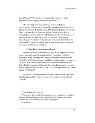 Public Version



past 10 years.856 We also have considered a number of other
payments, including payments to consultants.857

      We have not, however, analyzed every Fiesta Bowl
expenditure, nor have we examined each expenditure made by the
above-described individuals since 2000. Because the review of Fiesta
Bowl expenses does not purport to be exhaustive, this Report,
including any and all data set forth herein, should not be used as a
basis on which to create or modify tax returns. Preparing or
amending the Fiesta Bowl’s tax returns was not part of the Special
Committee’s charge and doing so will require the additional rigor
associated with such an endeavor.

           1. Fiesta Bowl expense procedures
     Junker and several other senior Fiesta Bowl employees made
many, although certainly not all, of their Fiesta Bowl-related
purchases using their personal American Express or other credit
cards. Fiesta Bowl executives would also sometimes pay expenses in
cash and then submit expense reports for reimbursement by the
Bowl. Junker’s annual reimbursed American Express and expense
report expenses over the period 2001 to 2010 ranged from $241,089 to
a high of $770,865.858

     In Junker’s 2003 performance review, then-Board Chair Leon
Levitt suggested that Junker should focus on improving internal
controls:




  856   Schedules F, H, I, J, and K.
  857 Counsel to the Special Committee expresses no opinion on whether
these are ultimately appropriate expenditures for the Bowl, but rather
includes the analyses below for discussion purposes.
  858   Schedule F.



                                                                    158
 
