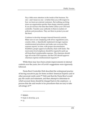 Public Version



              Pay a little more attention to the inside of the business. No
              one—and I mean no one—is better than you with respect to
              how we treat our external customers. But nothing can bring
              down an organization quicker than sloppy internal controls.
              If you do not have the time then better utilize your CFO and
              controller. Transfer your authority to them in matters of
              policies and procedures. They are there to protect you and
              the bowl.

              Continue to develop stronger internal financial controls.
              Make sure we are complying with all tax regulations (cars,
              country clubs...). Specifically implement stronger expense
              reimbursement procedures and make sure everyone files
              expense reports, on time, with proper documentation.
              Establish a proper approval authority chain with limits. The
              most senior level employee should be required to pick-up
              all Fiesta Bowl reimbursable expenses. The chairman should
              sign off on the CEO expenses, and the CFO should approve
              chairman expense reimbursement requests.859

     While there may have been certain improvements in internal
controls over the years, few of Levitt’s suggestions were rigorously
followed.

     Fiesta Bowl Controller Holt described the widespread practice
of having executives pay for items on their American Express card or
other personal credit cards.860 Holt said that the Fiesta Bowl would
pay the credit card statement, and then attempt to determine to
which account items should be charged back to the employee—a
process that she said results in lax procedures that are easy to take
advantage of.861



  859   R00601. 

  860   Holt 11-30-10 Int. at 4. 

  861   Id.



                                                                              159
 