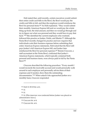 Public Version



      Holt stated that, until recently, certain executives would submit
their entire credit card bills to the Bowl, the Bowl would pay the
credit-card bills in full, and then the employee would reimburse the
Bowl for personal items.862 As Holt explained, “They would submit
their monthly American Express bill and we would pay the whole
thing up front, the total amount, and then we would go through and
try to figure out what was personal and they would have to pay that
back.”863 She identified the current employees who routinely
followed this practice as Junker, Fields, and Martin.864 Although the
Fiesta Bowl recently changed its practice and now requires that
individuals code their business expenses before submitting their
entire American Express statements, Holt noted that the Bowl still
pays Junker’s full American Express bill, and Junker later
reimbursed the Bowl for personal expenses.865 Bonnie Ciszczon, a
staff accountant at the Fiesta Bowl, confirmed that Junker’s
American Express statements, which typically contained both
personal and business items, were always paid in full by the Fiesta
Bowl.866

     Ciszczon described the following procedure: “Every month I
would reconcile the receivable account and would personally walk
around to each employee and personally advise them of their
expenses and if needed, show them the outstanding
documentation.”867 When asked if she approached Junker on a
monthly basis, Ciszczon responded:



  862   Holt 11-30-10 Int. at 6.
  863   Id.
  864   Id.
    Id. (This interview was conducted before Junker was placed on
  865

administrative leave.)
  866   Ciszczon Int. at 4.
  867   Ciszczon Int. at 6.



                                                                    160
 