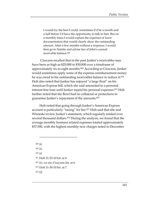 Public Version



              I would try the best I could, sometimes it’d be a month and
              a half before I’d have the opportunity to talk to him. But on
              a monthly basis I would explain the expenses or leave
              documentation that would clearly show the outstanding
              amount. After a few months without a response, I would
              then go to Natalie and advise her of John’s current
              receivable balance.868

      Ciszczon recalled that in the past Junker’s receivables may
have been as high as $25,000 to $30,000 over a timeframe of
approximately six to eight months.869 According to Ciszczon, Junker
would sometimes apply some of the expense-reimbursement money
he was owed to his outstanding receivables balance to reduce it.870
Holt also noted that Junker has enjoyed “a large float” on his
American Express bill, which she said amounted to a personal
interest-free loan until Junker repaid his personal expenses.871 Holt
further noted that the Bowl had no collateral or protections to
guarantee Junker’s repayment of the amounts.872

     Holt noted that going through Junker’s American Express
account is particularly “taxing” for her.873 Holt said that she and
Wisneski review Junker’s statement, which regularly totaled over
several thousand dollars.874 During the analysis, we found that the
average monthly business related expenses totaled approximately
$37,500, with the highest monthly new charges noted in December




  868   Id.
  869   Id.
  870   Id.
  871   Holt 11-23-10 Int. at 4. 

  872   Id.; see also Ciszczon Int. at 6. 

  873   Holt 11-30-10 Int. at 7. 

  874   Id.



                                                                              161
 