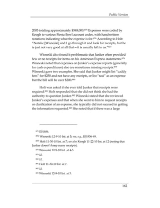Public Version



2005 totaling approximately $348,000.875 Expenses were coded by
Keogh to various Fiesta Bowl account codes, with handwritten
notations indicating what the expense is for.876 According to Holt:
“Natalie [Wisneski] and I go through it and look for receipts, but he
is just not very good at all that—it is usually left to us.”877

      Wisneski also found it problematic that Junker often provided
few or no receipts for items on his American Express statements.878
Wisneski noted that expenses on Junker’s expense reports (generally
for cash expenditures) also are sometimes missing receipts.879
Wisneski gave two examples. She said that Junker might list “caddy
fees” for $250 and not have any receipts, or list “taxi” as an expense
but the bill will be over $200.880

      Holt was asked if she ever told Junker that receipts were
required.881 Holt responded that she did not think she had the
authority to question Junker.882 Wisneski stated that she reviewed
Junker’s expenses and that when she went to him to request receipts
or clarification of an expense, she typically did not succeed in getting
the information requested.883 She noted that if there was a large




   875   E01406.
   876   Wisneski 12-9-10 Int. at 5; see, e.g., E01936-49.
   877
     Holt 11-30-10 Int. at 7; see also Keogh 11-22-10 Int. at 12 (noting that
Junker doesn’t keep many receipts).
   878   Wisneski 12-9-10 Int. at 4-5.
   879   Id.
   880   Id.
   881   Holt 11-30-10 Int. at 7.
   882   Id.
   883   Wisneski 12-9-10 Int. at 5.



                                                                           162
 