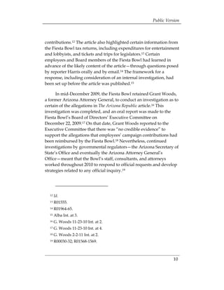 Public Version



contributions.12 The article also highlighted certain information from
the Fiesta Bowl tax returns, including expenditures for entertainment
and lobbyists, and tickets and trips for legislators.13 Certain
employees and Board members of the Fiesta Bowl had learned in
advance of the likely content of the article—through questions posed
by reporter Harris orally and by email.14 The framework for a
response, including consideration of an internal investigation, had
been set up before the article was published.15

      In mid-December 2009, the Fiesta Bowl retained Grant Woods,
a former Arizona Attorney General, to conduct an investigation as to
certain of the allegations in The Arizona Republic article.16 This
investigation was completed, and an oral report was made to the
Fiesta Bowl’s Board of Directors’ Executive Committee on
December 22, 2009.17 On that date, Grant Woods reported to the
Executive Committee that there was “no credible evidence” to
support the allegations that employees’ campaign contributions had
been reimbursed by the Fiesta Bowl.18 Nevertheless, continued
investigations by governmental regulators—the Arizona Secretary of
State’s Office and eventually the Arizona Attorney General’s
Office—meant that the Bowl’s staff, consultants, and attorneys
worked throughout 2010 to respond to official requests and develop
strategies related to any official inquiry.19




  12   Id.
  13   R01555.
  14   R01964-65.
  15   Alba Int. at 3.
  16   G. Woods 11-23-10 Int. at 2.
  17   G. Woods 11-23-10 Int. at 4.
  18   G. Woods 2-2-11 Int. at 2.
  19   R00030-32; R01568-1569.



                                                                   10
 