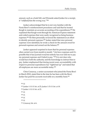 Public Version



amount, such as a hotel bill, and Wisneski asked Junker for a receipt,
it “rub[bed] him the wrong way.”884

      Junker acknowledged that he is not very familiar with the
Fiesta Bowl’s reimbursement procedures and said that he trusted
Keogh to maintain an accurate accounting of his expenditures.885 He
explained that Keogh went through his American Express statement
and coded expenses that were easily recognized as being business
expenses.886 He then personally reviewed the statement in an effort
to identify personal expenses.887 Junker stated that once personal
expenses were identified, he wrote a check for the amount owed for
personal expenses and zeroed out the balance.888

      Junker appeared surprised to learn that his personal expenses
often carried over from month to month: “I do have expenses and it’s
possible that it has [carried over] but nobody has ever told me to pay
my personal expenses and I failed to pay.”889 It is not clear who
would have both the authority and the knowledge to instruct him to
pay. Junker emphasized that during recent years, accountability with
respect to personal expenditures has “tightened up” and stated that
all employees are more accountable today.890

     Chris Conaway, a senior accountant who joined the Fiesta Bowl
in March 2010, stated that in the time he has been with the Bowl,
Junker has paid his accounts receivable on a monthly basis.891


  884   Id.
  885   Junker 1-11-11 Int. at 23; Junker 1-31-11 Int. at 18.
  886   Junker 1-11-11 Int. at 23.
  887   Id.
  888   Id.
  889   Id.
  890   Id.
  891   Conaway Int. at 6.



                                                                         163
 