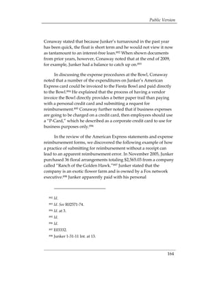 Public Version



Conaway stated that because Junker’s turnaround in the past year
has been quick, the float is short term and he would not view it now
as tantamount to an interest-free loan.892 When shown documents
from prior years, however, Conaway noted that at the end of 2009,
for example, Junker had a balance to catch up on.893

      In discussing the expense procedures at the Bowl, Conaway
noted that a number of the expenditures on Junker’s American
Express card could be invoiced to the Fiesta Bowl and paid directly
to the Bowl.894 He explained that the process of having a vendor
invoice the Bowl directly provides a better paper trail than paying
with a personal credit card and submitting a request for
reimbursement.895 Conaway further noted that if business expenses
are going to be charged on a credit card, then employees should use
a “P-Card,” which he described as a corporate credit card to use for
business purposes only.896

      In the review of the American Express statements and expense
reimbursement forms, we discovered the following example of how
a practice of submitting for reimbursement without a receipt can
lead to an apparent reimbursement error. In November 2005, Junker
purchased 36 floral arrangements totaling $2,565.03 from a company
called “Ranch of the Golden Hawk.”897 Junker stated that the
company is an exotic flower farm and is owned by a Fox network
executive.898 Junker apparently paid with his personal



  892   Id.
  893   Id. See R02571-74.
  894   Id. at 3.
  895   Id.
  896   Id.
  897   E03332.
  898   Junker 1-31-11 Int. at 13.



                                                                 164
 