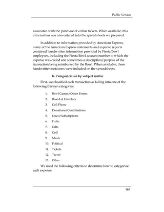 Public Version



associated with the purchase of airline tickets. When available, this
information was also entered into the spreadsheets we prepared.

     In addition to information provided by American Express,
many of the American Express statements and expense reports
contained handwritten information provided by Fiesta Bowl
employees, including the Fiesta Bowl account number to which the
expense was coded and sometimes a description/purpose of the
transaction being reimbursed by the Bowl. When available, these
handwritten notations were included on the spreadsheets.

               b. Categorization by subject matter
     First, we classified each transaction as falling into one of the
following thirteen categories:

         1.    Bowl Games/Other Events
         2.    Board of Directors
         3.    Cell Phone
         4.    Donations/Contributions
         5.    Dues/Subscriptions
         6.    Frolic
         7.    Gifts
         8.    Golf
         9.    Meals
         10.   Political
         11.   Tickets
         12.   Travel
         13.   Other
     We used the following criteria to determine how to categorize
each expense:




                                                                    167
 