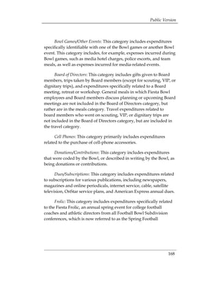 Public Version



     Bowl Games/Other Events: This category includes expenditures
specifically identifiable with one of the Bowl games or another Bowl
event. This category includes, for example, expenses incurred during
Bowl games, such as media hotel charges, police escorts, and team
meals, as well as expenses incurred for media-related events.

      Board of Directors: This category includes gifts given to Board
members, trips taken by Board members (except for scouting, VIP, or
dignitary trips), and expenditures specifically related to a Board
meeting, retreat or workshop. General meals in which Fiesta Bowl
employees and Board members discuss planning or upcoming Board
meetings are not included in the Board of Directors category, but
rather are in the meals category. Travel expenditures related to
board members who went on scouting, VIP, or dignitary trips are
not included in the Board of Directors category, but are included in
the travel category.

      Cell Phones: This category primarily includes expenditures
related to the purchase of cell-phone accessories.

     Donations/Contributions: This category includes expenditures
that were coded by the Bowl, or described in writing by the Bowl, as
being donations or contributions.

      Dues/Subscriptions: This category includes expenditures related
to subscriptions for various publications, including newspapers,
magazines and online periodicals, internet service, cable, satellite
television, OnStar service plans, and American Express annual dues.

      Frolic: This category includes expenditures specifically related
to the Fiesta Frolic, an annual spring event for college football
coaches and athletic directors from all Football Bowl Subdivision
conferences, which is now referred to as the Spring Football




                                                                   168
 