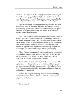 Public Version



Seminar.912 The expenses in this category include, for example, golf,
transportation, lodging, and prizes/gifts. Expenditures related to
meals that generally discuss Frolic planning are not included in the
Frolic category, but are instead included in the meals category.

       Gifts: This category primarily includes expenditures that were
coded by the Bowl, or described in writing by the Bowl, as being
gifts. The only gifts that are not included in this category are gifts to
Directors, Frolic gifts, political gifts and tickets, all of which are
included under other categories.

      Golf: This category primarily includes expenditures specifically
related to golf and golf memberships, with the exception of Frolic
golf (which is included in the Frolic category). In most cases, meals
at golf courses are not included in the golf category, but are included
in the meals category. However, if it was difficult to determine
whether an expenditure at a golf course was actually for golf, food,
or beverages, the expenditure was put into the golf category.

     Meals: This category primarily includes expenditures related to
meals, including meals while traveling. Food provided to football
players participating in the various Bowl games, however, is
categorized in the bowl games/events category.

      Political: This category primarily includes expenditures related
to gifts given to politicians, travel for politicians and their guests,
and other expenses related to legislative trips paid for by the Fiesta
Bowl. This category also includes catering costs for political events
paid for by the Fiesta Bowl.

     Tickets: This category primarily includes tickets to sporting
events and concerts. It does not include airline tickets, which are
categorized under travel.


  912   Guerra Int. at 3.



                                                                      169
 