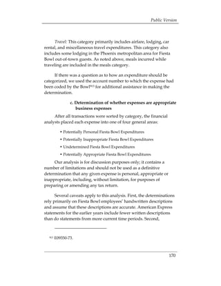 Public Version



     Travel: This category primarily includes airfare, lodging, car
rental, and miscellaneous travel expenditures. This category also
includes some lodging in the Phoenix metropolitan area for Fiesta
Bowl out-of-town guests. As noted above, meals incurred while
traveling are included in the meals category.

     If there was a question as to how an expenditure should be
categorized, we used the account number to which the expense had
been coded by the Bowl913 for additional assistance in making the
determination.

                c. Determination of whether expenses are appropriate
                   business expenses
     After all transactions were sorted by category, the financial
analysts placed each expense into one of four general areas:

          • Potentially Personal Fiesta Bowl Expenditures
          • Potentially Inappropriate Fiesta Bowl Expenditures
          • Undetermined Fiesta Bowl Expenditures
          • Potentially Appropriate Fiesta Bowl Expenditures
     Our analysis is for discussion purposes only; it contains a
number of limitations and should not be used as a definitive
determination that any given expense is personal, appropriate or
inappropriate, including, without limitation, for purposes of
preparing or amending any tax return.

      Several caveats apply to this analysis. First, the determinations
rely primarily on Fiesta Bowl employees’ handwritten descriptions
and assume that these descriptions are accurate. American Express
statements for the earlier years include fewer written descriptions
than do statements from more current time periods. Second,



  913   E09350-73.



                                                                     170
 