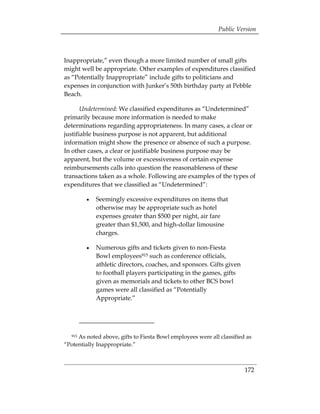 Public Version



Inappropriate,” even though a more limited number of small gifts
might well be appropriate. Other examples of expenditures classified
as “Potentially Inappropriate” include gifts to politicians and
expenses in conjunction with Junker’s 50th birthday party at Pebble
Beach.

       Undetermined: We classified expenditures as “Undetermined”
primarily because more information is needed to make
determinations regarding appropriateness. In many cases, a clear or
justifiable business purpose is not apparent, but additional
information might show the presence or absence of such a purpose.
In other cases, a clear or justifiable business purpose may be
apparent, but the volume or excessiveness of certain expense
reimbursements calls into question the reasonableness of these
transactions taken as a whole. Following are examples of the types of
expenditures that we classified as “Undetermined”:

        •	   Seemingly excessive expenditures on items that
             otherwise may be appropriate such as hotel
             expenses greater than $500 per night, air fare
             greater than $1,500, and high-dollar limousine
             charges.

        •	   Numerous gifts and tickets given to non-Fiesta
             Bowl employees915 such as conference officials,
             athletic directors, coaches, and sponsors. Gifts given
             to football players participating in the games, gifts
             given as memorials and tickets to other BCS bowl
             games were all classified as “Potentially
             Appropriate.”




  915As noted above, gifts to Fiesta Bowl employees were all classified as
“Potentially Inappropriate.”



                                                                       172
 