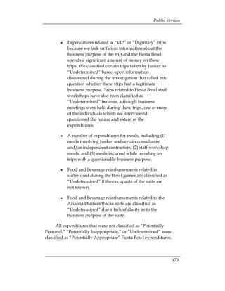 Public Version



        •	   Expenditures related to “VIP” or “Dignitary” trips
             because we lack sufficient information about the
             business purpose of the trip and the Fiesta Bowl
             spends a significant amount of money on these
             trips. We classified certain trips taken by Junker as
             “Undetermined” based upon information
             discovered during the investigation that called into
             question whether these trips had a legitimate
             business purpose. Trips related to Fiesta Bowl staff
             workshops have also been classified as
             “Undetermined” because, although business
             meetings were held during these trips, one or more
             of the individuals whom we interviewed
             questioned the nature and extent of the
             expenditures.

        •	   A number of expenditures for meals, including (1)
             meals involving Junker and certain consultants
             and/or independent contractors, (2) staff workshop
             meals, and (3) meals incurred while traveling on
             trips with a questionable business purpose.

        •	   Food and beverage reimbursements related to
             suites used during the Bowl games are classified as
             “Undetermined” if the occupants of the suite are
             not known.

        •	   Food and beverage reimbursements related to the
             Arizona Diamondbacks suite are classified as
             “Undetermined” due a lack of clarity as to the
             business purpose of the suite.

      All expenditures that were not classified as “Potentially
Personal,” “Potentially Inappropriate,” or “Undetermined” were
classified as “Potentially Appropriate” Fiesta Bowl expenditures.




                                                                     173
 